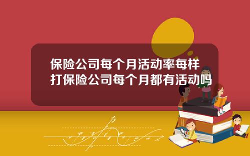 保险公司每个月活动率每样打保险公司每个月都有活动吗