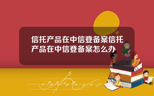 信托产品在中信登备案信托产品在中信登备案怎么办