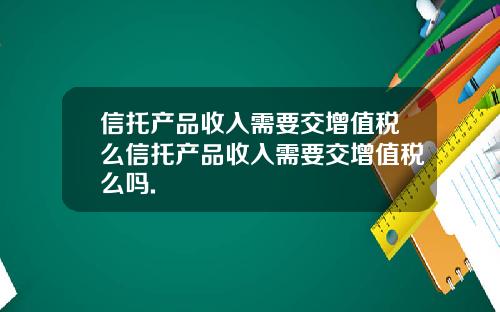 信托产品收入需要交增值税么信托产品收入需要交增值税么吗.
