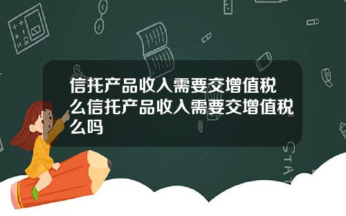 信托产品收入需要交增值税么信托产品收入需要交增值税么吗