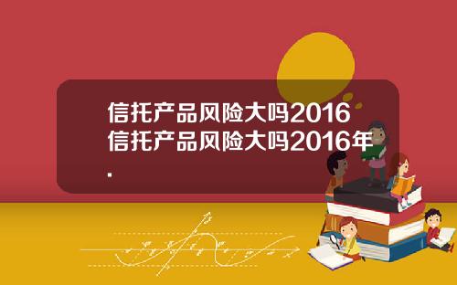 信托产品风险大吗2016信托产品风险大吗2016年.