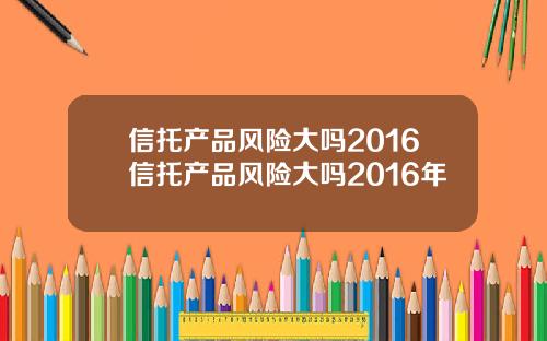 信托产品风险大吗2016信托产品风险大吗2016年