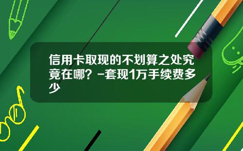 信用卡取现的不划算之处究竟在哪？-套现1万手续费多少