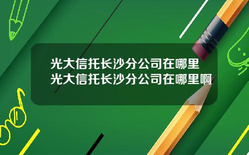 光大信托长沙分公司在哪里光大信托长沙分公司在哪里啊