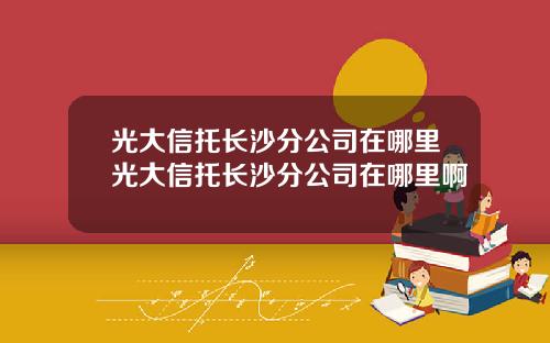 光大信托长沙分公司在哪里光大信托长沙分公司在哪里啊