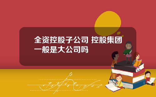 全资控股子公司 控股集团一般是大公司吗
