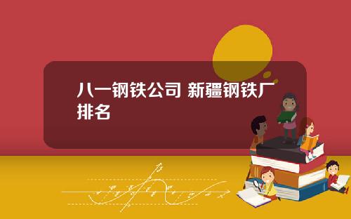 八一钢铁公司 新疆钢铁厂排名