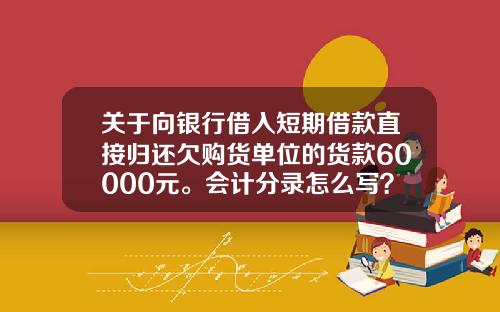 关于向银行借入短期借款直接归还欠购货单位的货款60000元。会计分录怎么写？的一些介绍