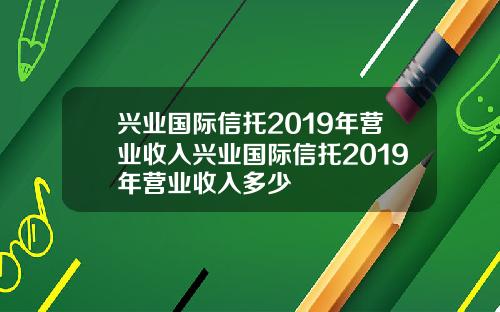 兴业国际信托2019年营业收入兴业国际信托2019年营业收入多少
