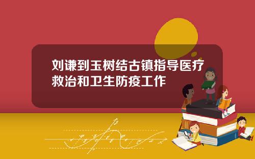 刘谦到玉树结古镇指导医疗救治和卫生防疫工作