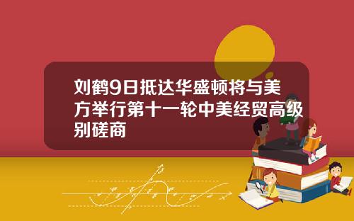 刘鹤9日抵达华盛顿将与美方举行第十一轮中美经贸高级别磋商