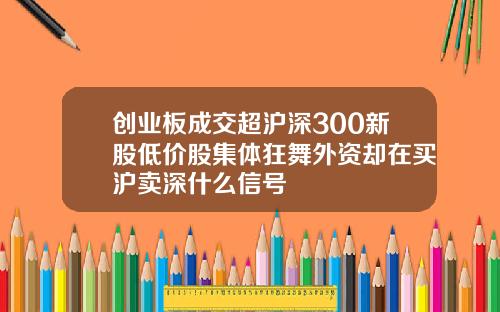 创业板成交超沪深300新股低价股集体狂舞外资却在买沪卖深什么信号