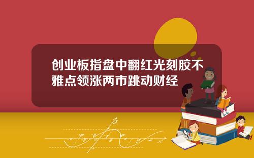 创业板指盘中翻红光刻胶不雅点领涨两市跳动财经