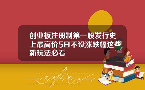 创业板注册制第一股发行史上最高价5日不设涨跌幅这些新玩法必看