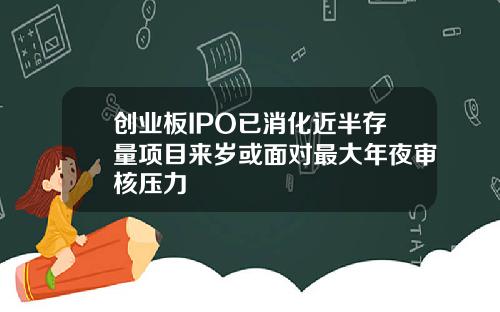 创业板IPO已消化近半存量项目来岁或面对最大年夜审核压力