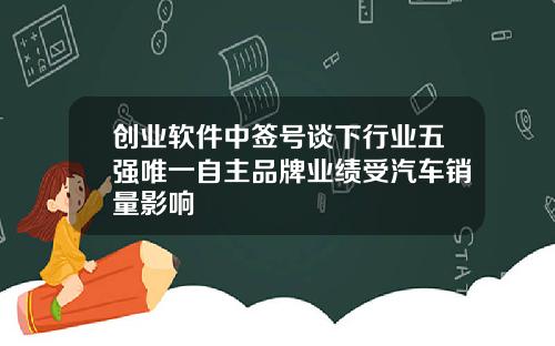 创业软件中签号谈下行业五强唯一自主品牌业绩受汽车销量影响
