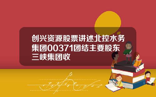创兴资源股票讲述北控水务集团00371团结主要股东三峡集团收
