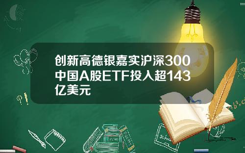 创新高德银嘉实沪深300中国A股ETF投入超143亿美元
