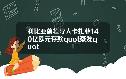 利比亚前领导人卡扎菲140亿欧元存款quot蒸发quot