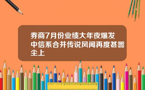 券商7月份业绩大年夜爆发中信系合并传说风闻再度甚嚣尘上