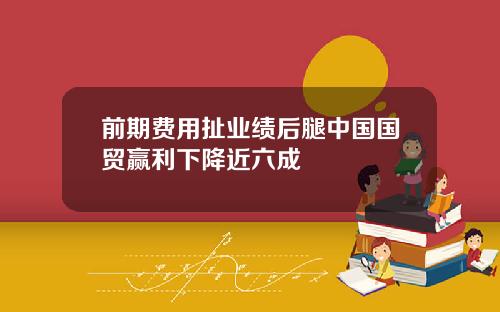 前期费用扯业绩后腿中国国贸赢利下降近六成