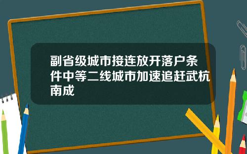 副省级城市接连放开落户条件中等二线城市加速追赶武杭南成