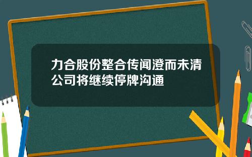力合股份整合传闻澄而未清公司将继续停牌沟通