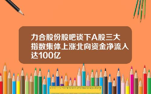 力合股份股吧谈下A股三大指数集体上涨北向资金净流入达100亿