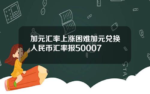 加元汇率上涨困难加元兑换人民币汇率报50007
