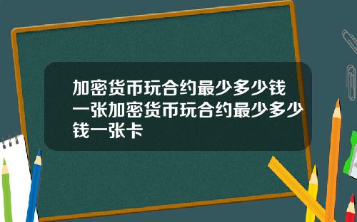 加密货币玩合约最少多少钱一张加密货币玩合约最少多少钱一张卡