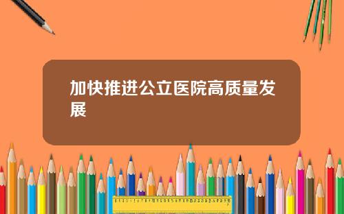 加快推进公立医院高质量发展