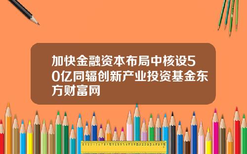 加快金融资本布局中核设50亿同辐创新产业投资基金东方财富网