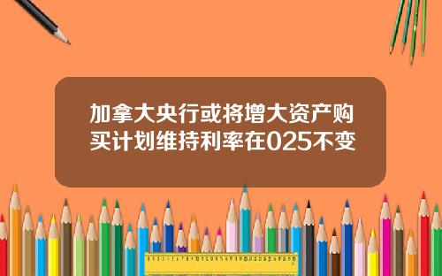 加拿大央行或将增大资产购买计划维持利率在025不变