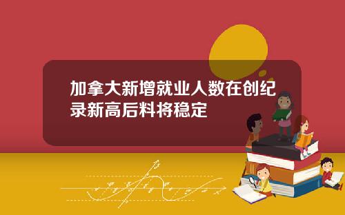 加拿大新增就业人数在创纪录新高后料将稳定
