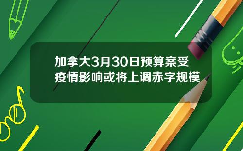 加拿大3月30日预算案受疫情影响或将上调赤字规模