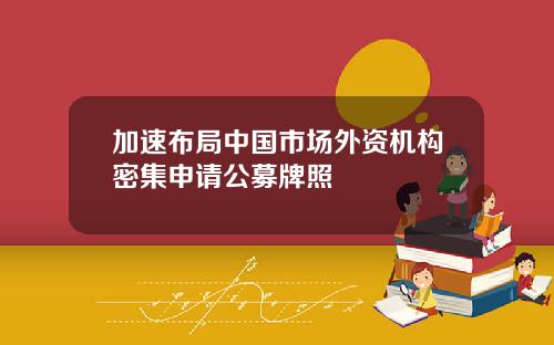 加速布局中国市场外资机构密集申请公募牌照