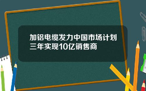 加铝电缆发力中国市场计划三年实现10亿销售商