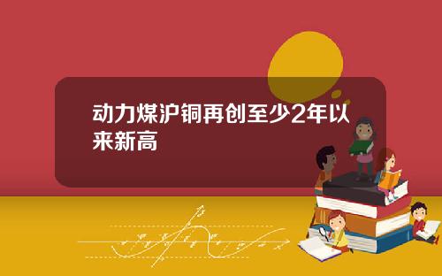 动力煤沪铜再创至少2年以来新高
