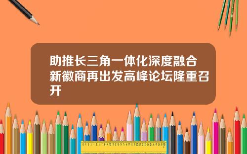 助推长三角一体化深度融合新徽商再出发高峰论坛隆重召开