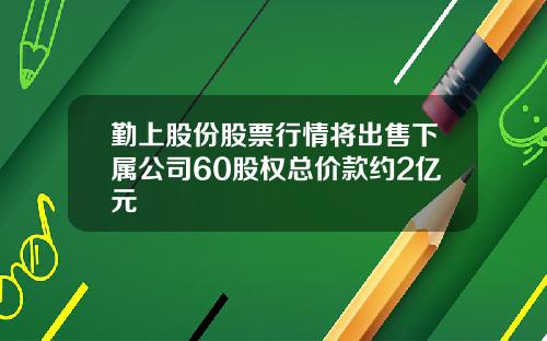 勤上股份股票行情将出售下属公司60股权总价款约2亿元