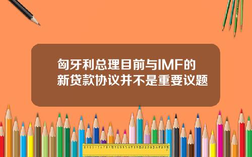 匈牙利总理目前与IMF的新贷款协议并不是重要议题