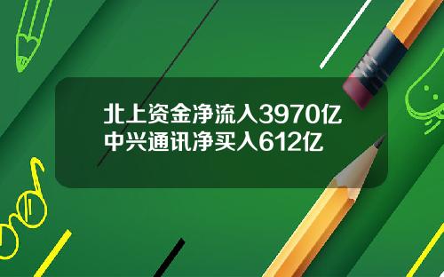 北上资金净流入3970亿中兴通讯净买入612亿