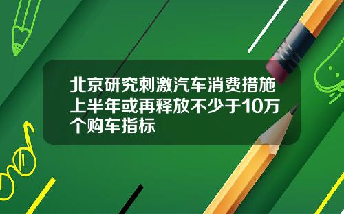 北京研究刺激汽车消费措施上半年或再释放不少于10万个购车指标