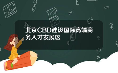 北京CBD建设国际高端商务人才发展区