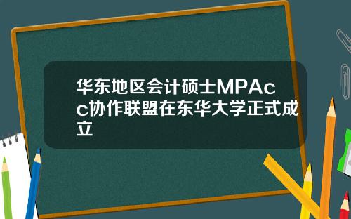 华东地区会计硕士MPAcc协作联盟在东华大学正式成立