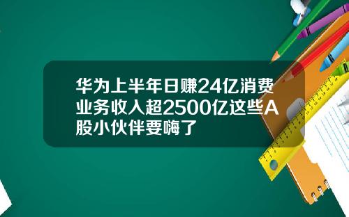 华为上半年日赚24亿消费业务收入超2500亿这些A股小伙伴要嗨了