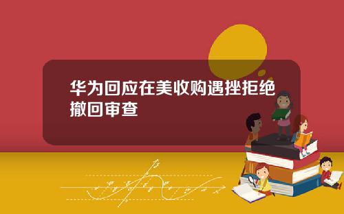 华为回应在美收购遇挫拒绝撤回审查