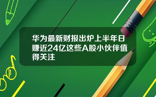 华为最新财报出炉上半年日赚近24亿这些A股小伙伴值得关注