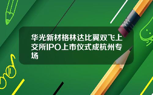 华光新材格林达比翼双飞上交所IPO上市仪式成杭州专场
