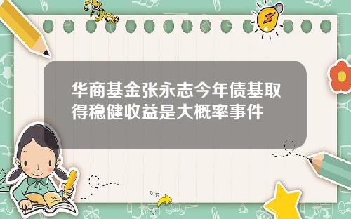 华商基金张永志今年债基取得稳健收益是大概率事件